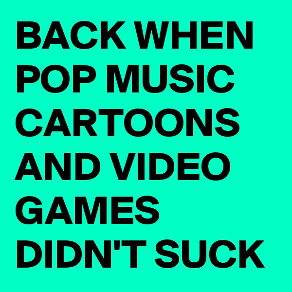 BACK WHEN POP MUSIC CARTOONS AND VIDEO     GAMES DIDN'T SUCK