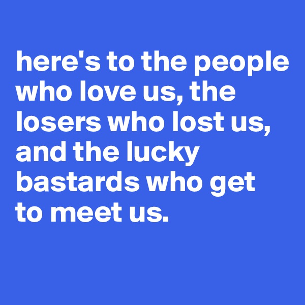 
here's to the people who love us, the losers who lost us, 
and the lucky bastards who get to meet us.

