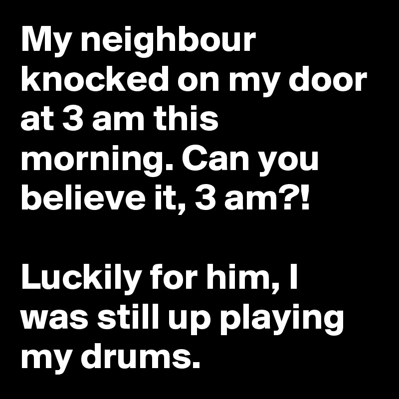 My neighbour knocked on my door at 3 am this morning. Can you believe it, 3 am?!

Luckily for him, I was still up playing my drums.