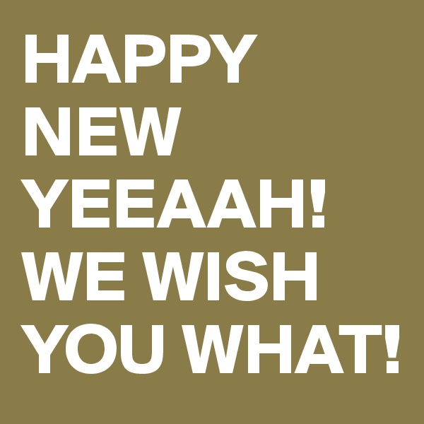 HAPPY NEW YEEAAH! WE WISH YOU WHAT!