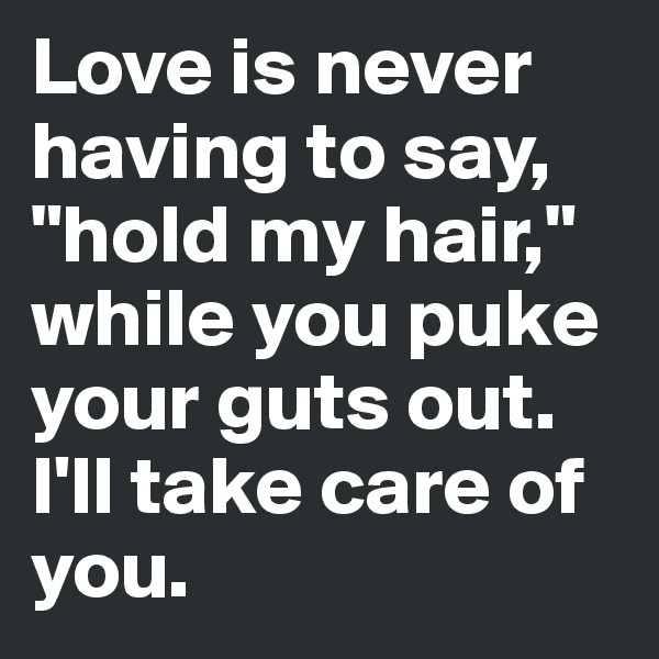 Love is never having to say, "hold my hair," while you puke your guts out. I'll take care of you.