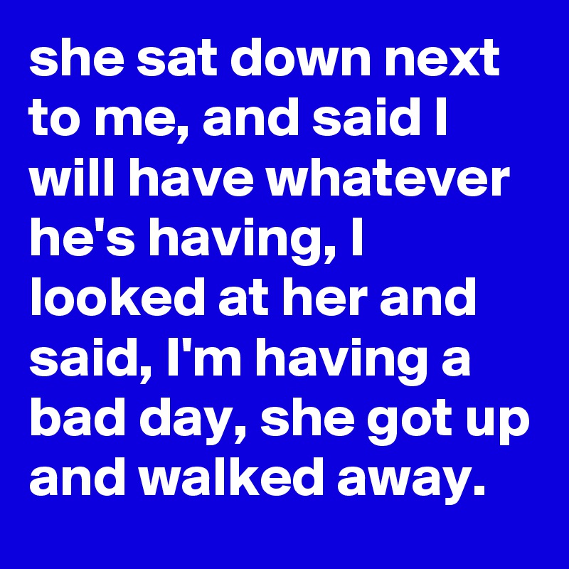 she sat down next to me, and said I will have whatever he's having, I looked at her and said, I'm having a bad day, she got up and walked away.