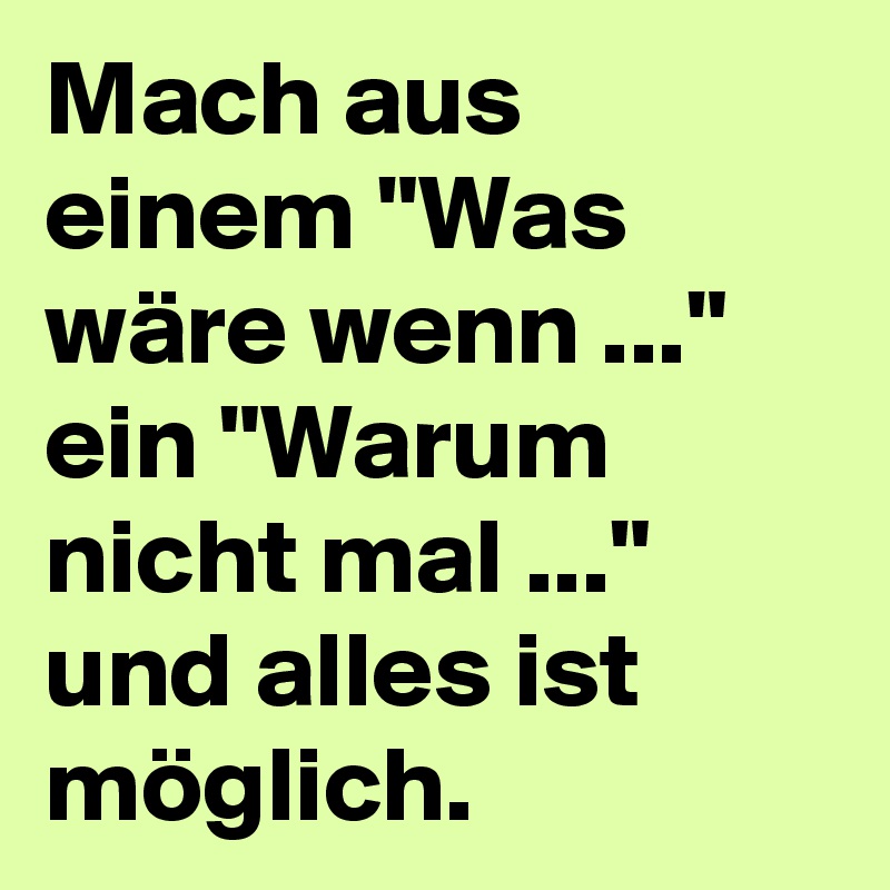Mach aus einem "Was wäre wenn ..." ein "Warum nicht mal ..." und alles ist möglich.