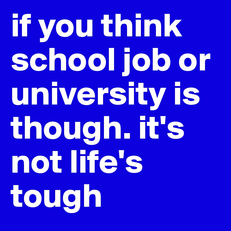 if you think school job or university is though. it's not life's tough