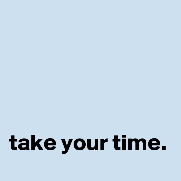 




take your time.