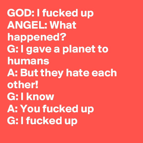 GOD: I fucked up
ANGEL: What happened?
G: I gave a planet to humans
A: But they hate each other!
G: I know
A: You fucked up
G: I fucked up