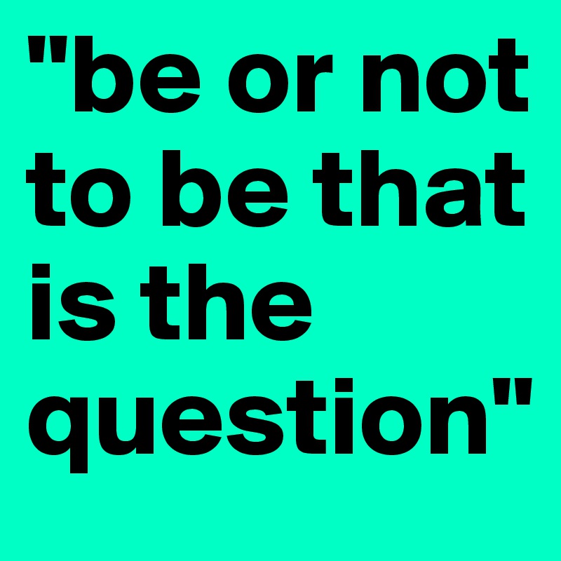 "be or not to be that is the question"