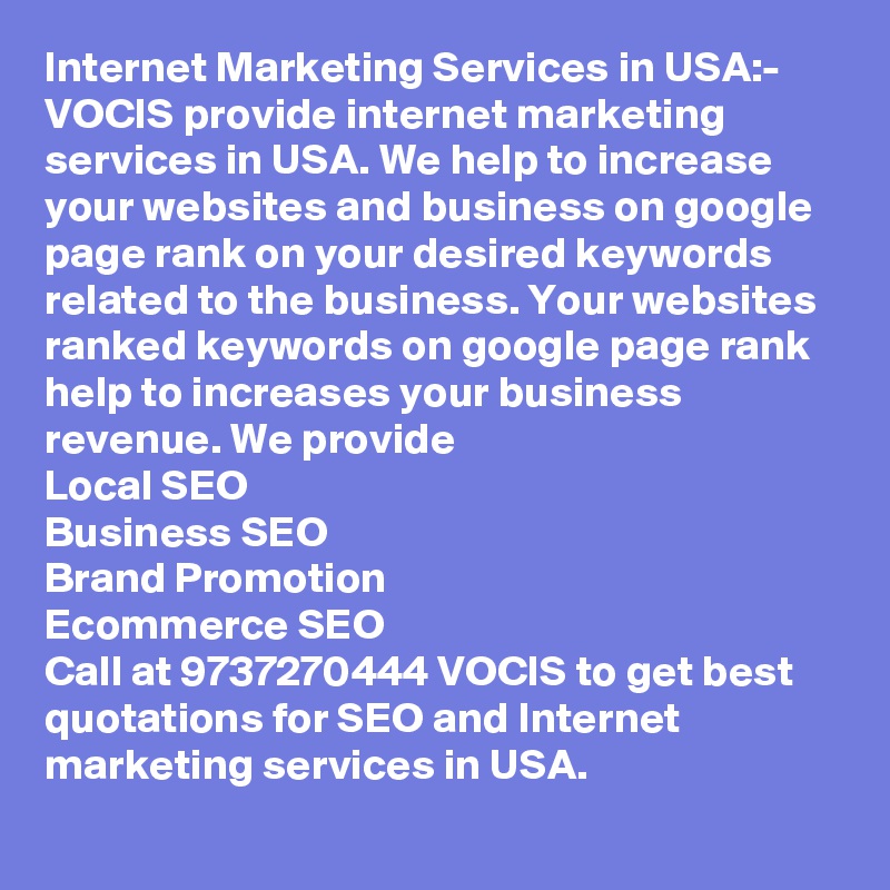 Internet Marketing Services in USA:-
VOCIS provide internet marketing services in USA. We help to increase your websites and business on google page rank on your desired keywords related to the business. Your websites ranked keywords on google page rank help to increases your business revenue. We provide 
Local SEO
Business SEO
Brand Promotion
Ecommerce SEO
Call at 9737270444 VOCIS to get best quotations for SEO and Internet marketing services in USA.      
