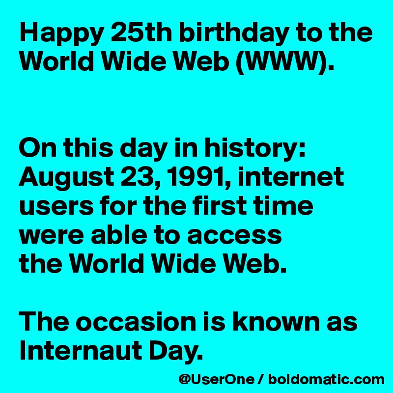 Happy 25th birthday to the World Wide Web (WWW).


On this day in history:
August 23, 1991, internet users for the first time were able to access
the World Wide Web.

The occasion is known as Internaut Day.