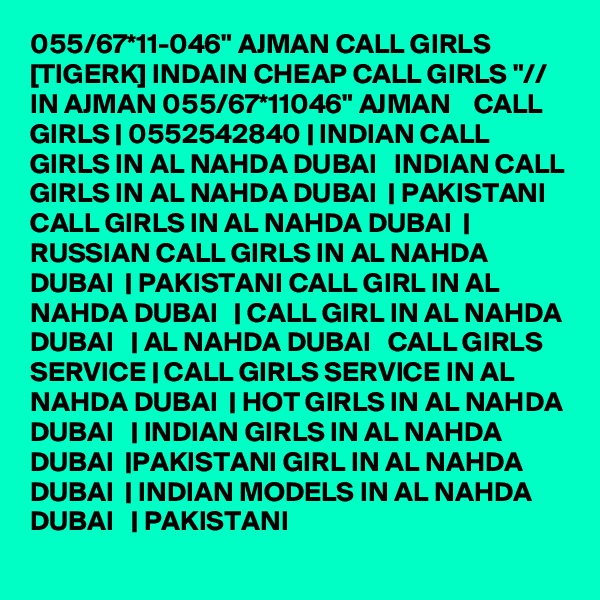 055/67*11-046" AJMAN CALL GIRLS [TIGERK] INDAIN CHEAP CALL GIRLS "// IN AJMAN 055/67*11046" AJMAN    CALL GIRLS | 0552542840 | INDIAN CALL GIRLS IN AL NAHDA DUBAI   INDIAN CALL GIRLS IN AL NAHDA DUBAI  | PAKISTANI CALL GIRLS IN AL NAHDA DUBAI  | RUSSIAN CALL GIRLS IN AL NAHDA DUBAI  | PAKISTANI CALL GIRL IN AL NAHDA DUBAI   | CALL GIRL IN AL NAHDA DUBAI   | AL NAHDA DUBAI   CALL GIRLS SERVICE | CALL GIRLS SERVICE IN AL NAHDA DUBAI  | HOT GIRLS IN AL NAHDA DUBAI   | INDIAN GIRLS IN AL NAHDA DUBAI  |PAKISTANI GIRL IN AL NAHDA DUBAI  | INDIAN MODELS IN AL NAHDA DUBAI   | PAKISTANI 