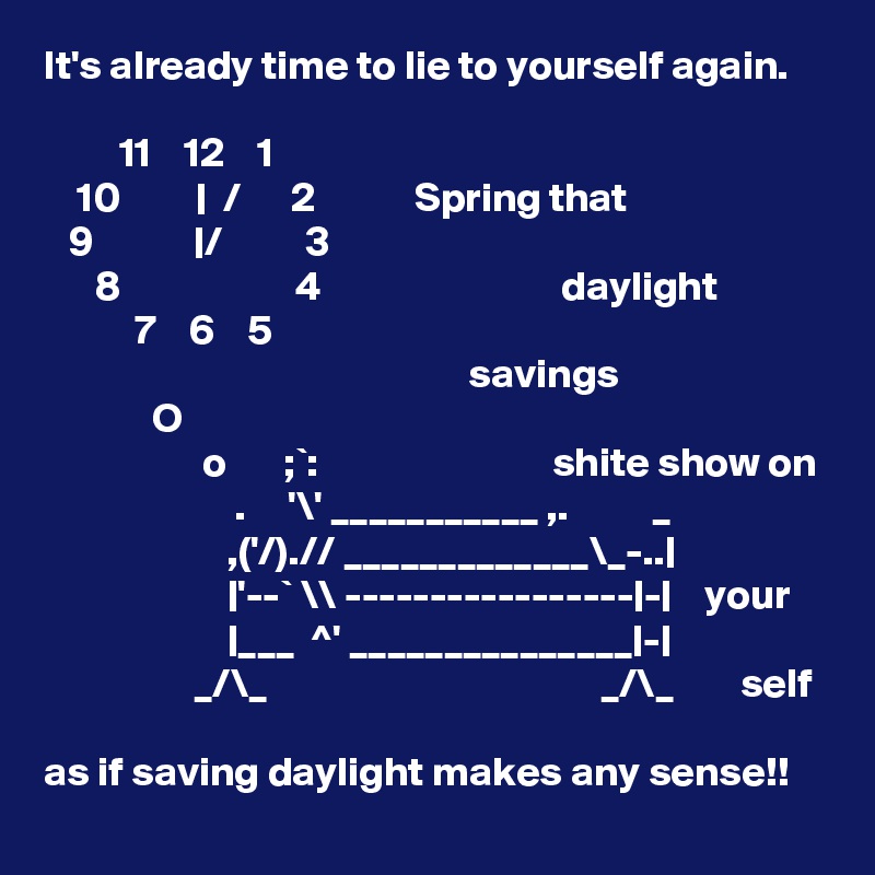 It's already time to lie to yourself again.
                         
         11    12    1       
    10         |  /      2            Spring that
   9            |/          3
      8                     4                             daylight
           7    6    5       
                                                   savings
             O
                   o       ;`:                            shite show on
                       .     '\' ___________ ,.          _
                      ,('/).// _____________\_-..|
                      |'--` \\ -----------------|-|    your
                      |___  ^' _______________|-|
                  _/\_                                        _/\_        self

as if saving daylight makes any sense!! 