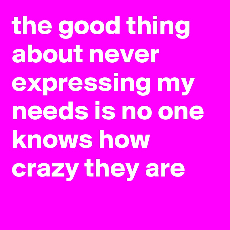 the good thing about never expressing my needs is no one knows how crazy they are