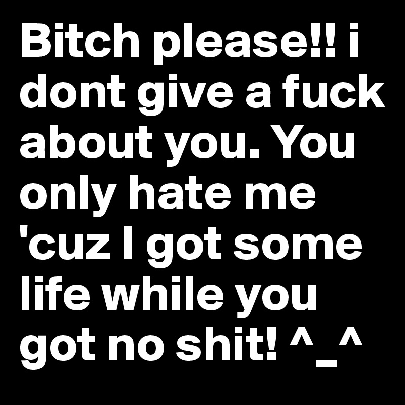 Bitch please!! i dont give a fuck about you. You only hate me 'cuz I got some life while you got no shit! ^_^