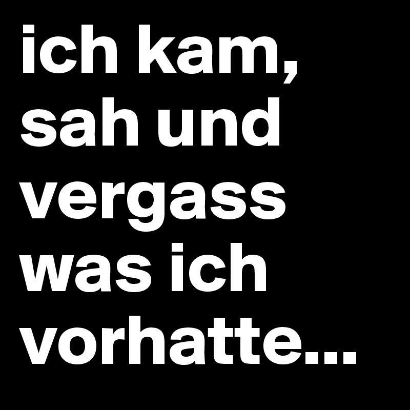 ich kam, sah und vergass was ich vorhatte...