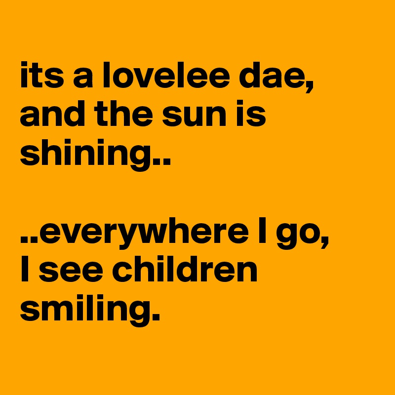 
its a lovelee dae, 
and the sun is shining..

..everywhere I go,
I see children smiling. 
