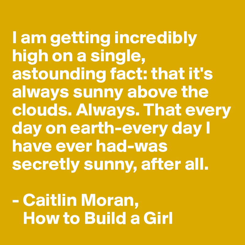 
I am getting incredibly high on a single, astounding fact: that it's always sunny above the clouds. Always. That every day on earth-every day I have ever had-was secretly sunny, after all.

- Caitlin Moran, 
   How to Build a Girl