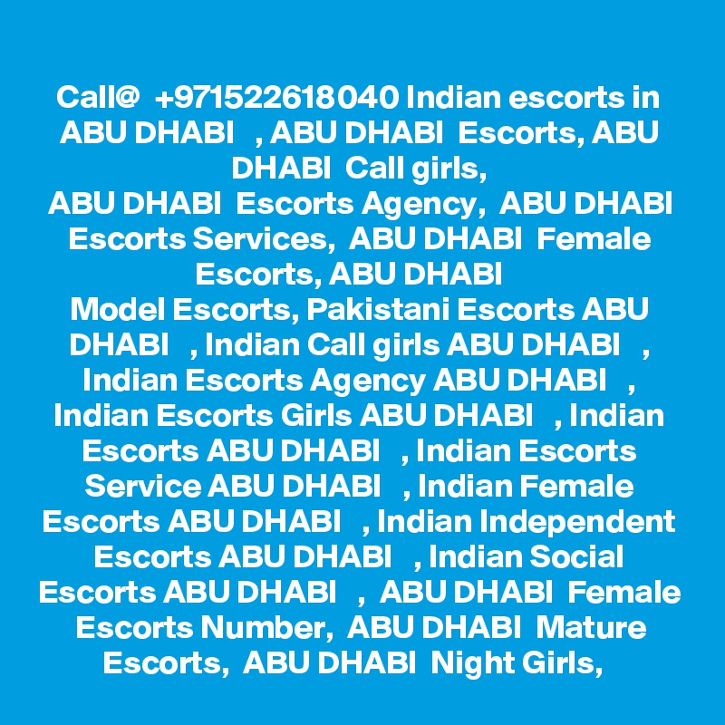 Call@  +971522618040 Indian escorts in ABU DHABI   , ABU DHABI  Escorts, ABU DHABI  Call girls,
 ABU DHABI  Escorts Agency,  ABU DHABI  Escorts Services,  ABU DHABI  Female Escorts, ABU DHABI   
Model Escorts, Pakistani Escorts ABU DHABI   , Indian Call girls ABU DHABI   , Indian Escorts Agency ABU DHABI   , Indian Escorts Girls ABU DHABI   , Indian Escorts ABU DHABI   , Indian Escorts Service ABU DHABI   , Indian Female Escorts ABU DHABI   , Indian Independent Escorts ABU DHABI   , Indian Social Escorts ABU DHABI   ,  ABU DHABI  Female Escorts Number,  ABU DHABI  Mature Escorts,  ABU DHABI  Night Girls,  