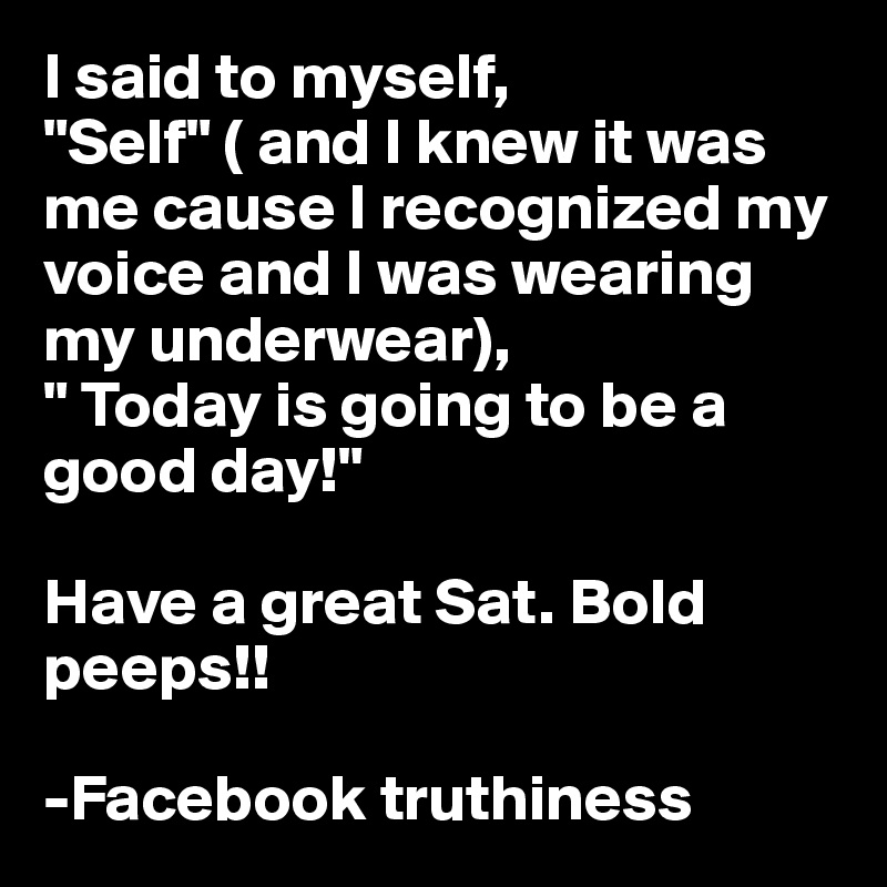 I said to myself, "Self" ( and I knew it was me cause I recognized my voice and I was wearing my underwear),
" Today is going to be a good day!" 

Have a great Sat. Bold peeps!! 

-Facebook truthiness