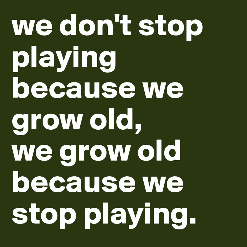 we don't stop playing because we grow old, 
we grow old because we stop playing.