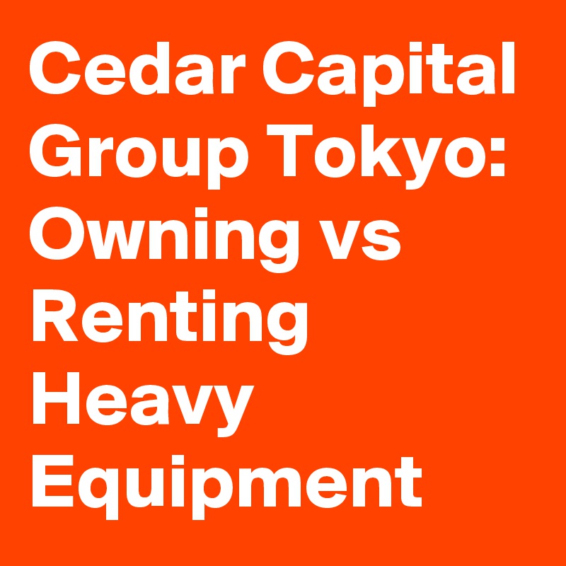 Cedar Capital Group Tokyo: Owning vs Renting Heavy Equipment