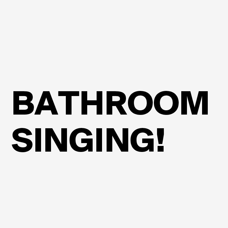 

BATHROOM
SINGING!
