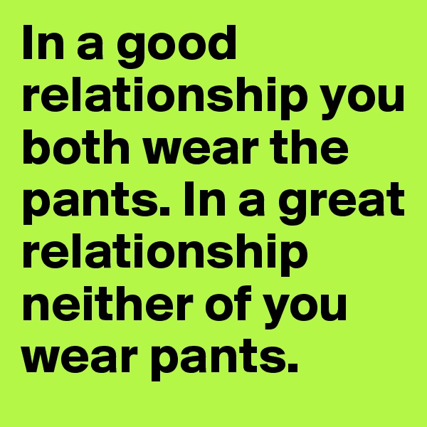 In a good relationship you both wear the pants. In a great relationship neither of you wear pants. 