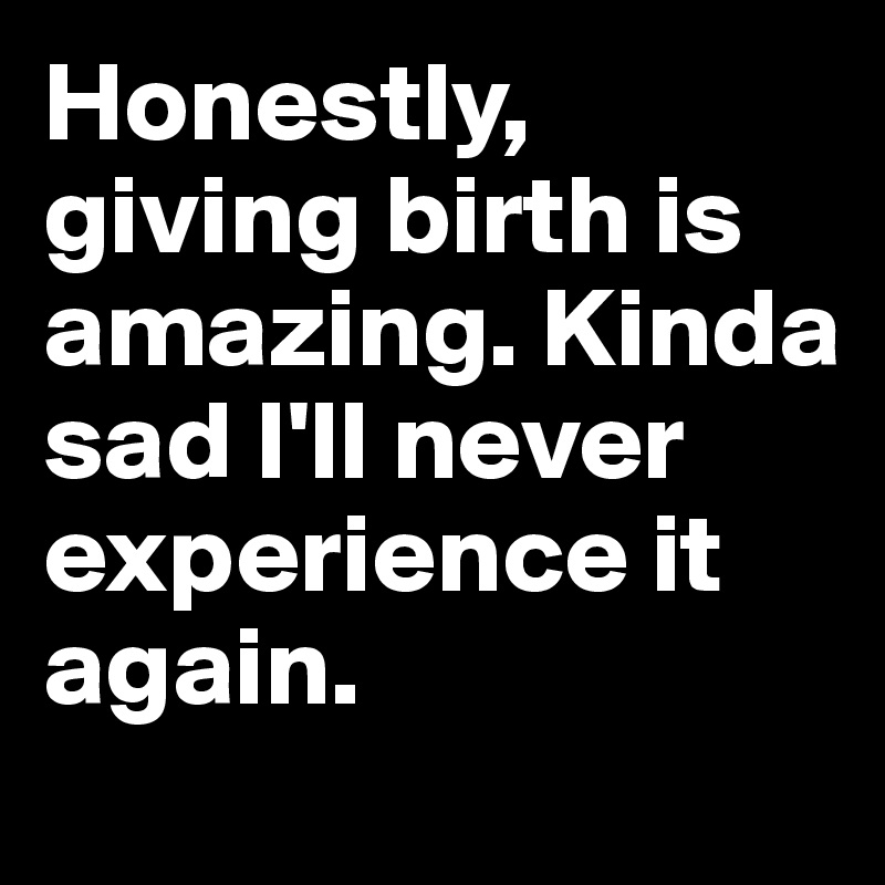 Honestly, giving birth is amazing. Kinda sad I'll never experience it again. 