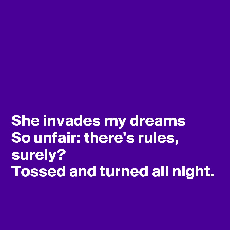 





She invades my dreams
So unfair: there's rules, surely?
Tossed and turned all night.

