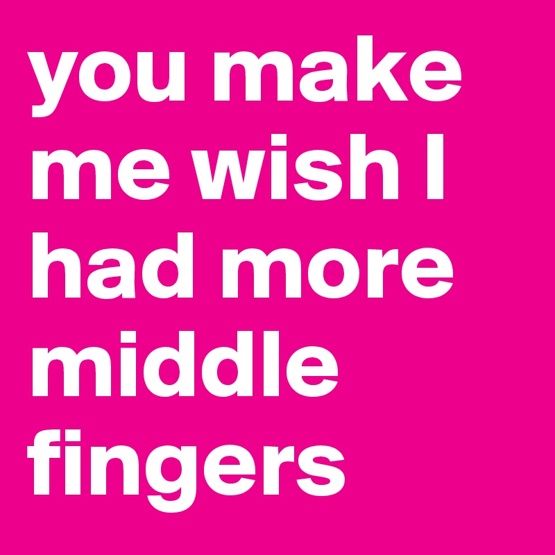 you make me wish I had more middle fingers