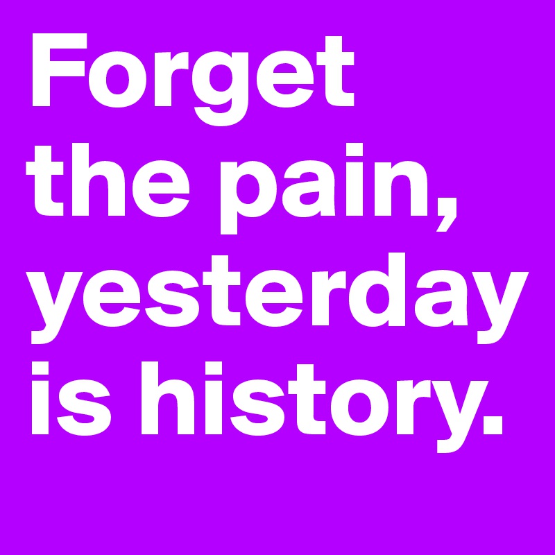 Forget the pain, yesterday is history.