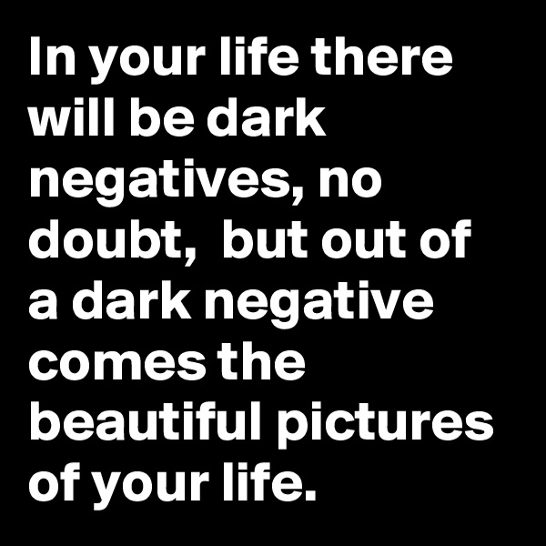 In your life there will be dark negatives, no doubt,  but out of a dark negative comes the beautiful pictures of your life.