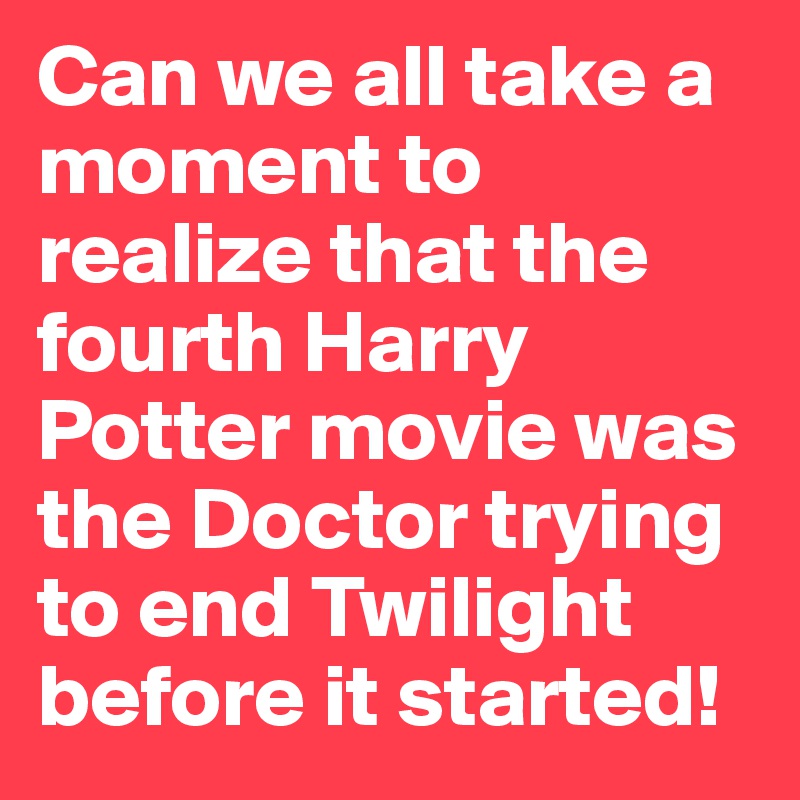 Can we all take a moment to realize that the fourth Harry Potter movie was the Doctor trying to end Twilight before it started!