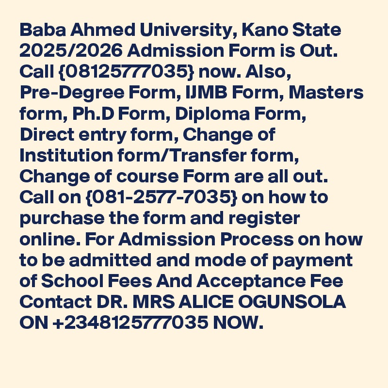 Baba Ahmed University, Kano State 2025/2026 Admission Form is Out. Call {08125777035} now. Also, Pre-Degree Form, IJMB Form, Masters form, Ph.D Form, Diploma Form, Direct entry form, Change of Institution form/Transfer form, Change of course Form are all out. Call on {081-2577-7035} on how to purchase the form and register online. For Admission Process on how to be admitted and mode of payment of School Fees And Acceptance Fee Contact DR. MRS ALICE OGUNSOLA ON +2348125777035 NOW.
