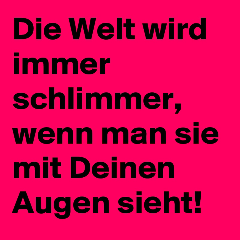 Die Welt wird immer schlimmer,  wenn man sie mit Deinen Augen sieht!