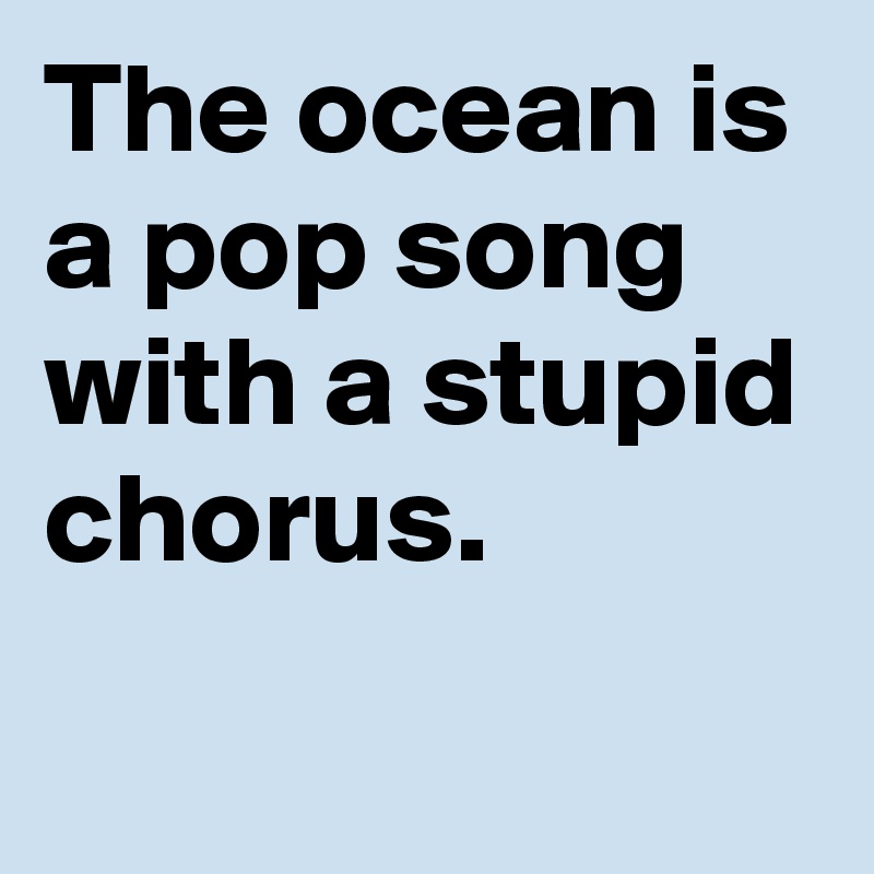 The ocean is a pop song with a stupid chorus.
