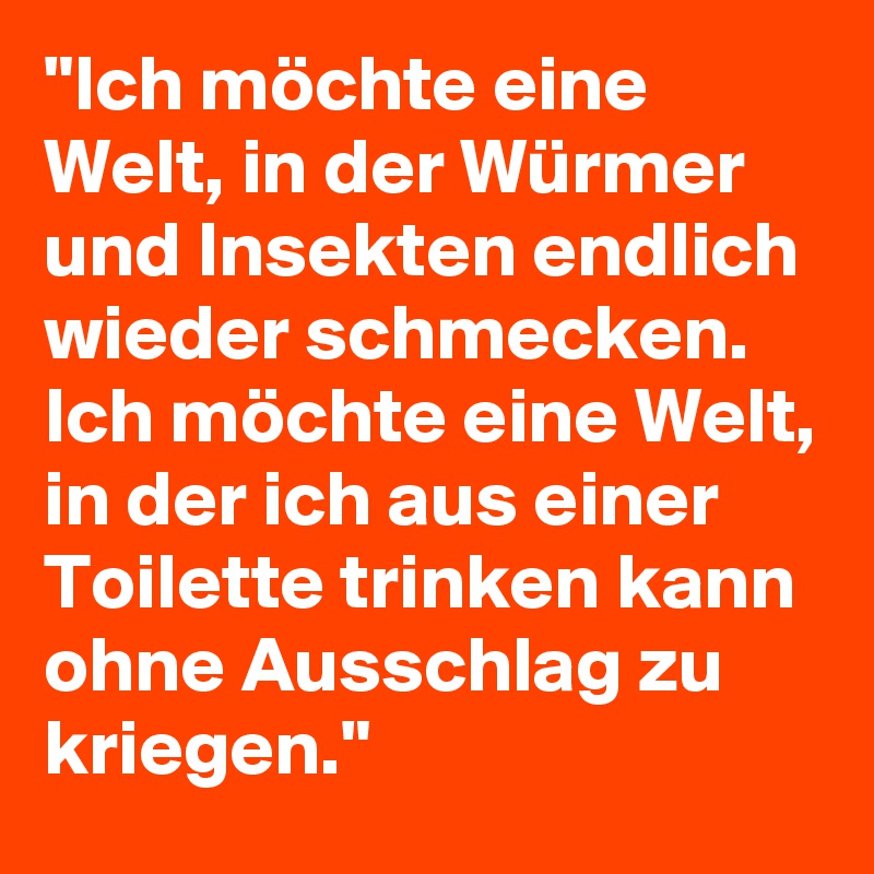 "Ich möchte eine Welt, in der Würmer und Insekten endlich wieder schmecken. Ich möchte eine Welt, in der ich aus einer Toilette trinken kann ohne Ausschlag zu kriegen."