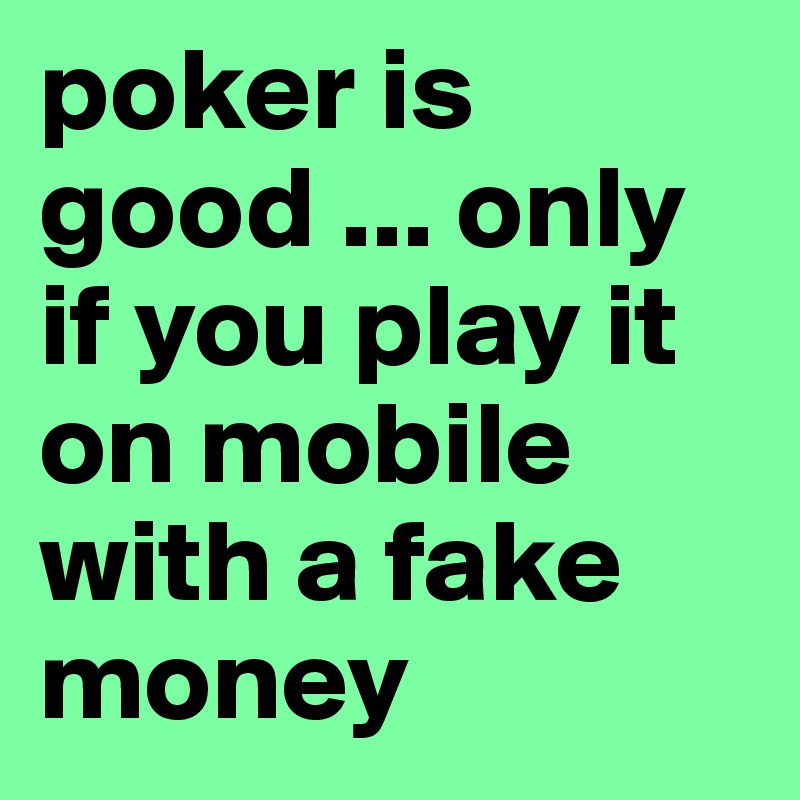 poker is good ... only if you play it on mobile with a fake money 