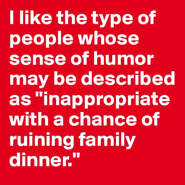 I like the type of people whose sense of humor may be described as "inappropriate with a chance of ruining family dinner."
