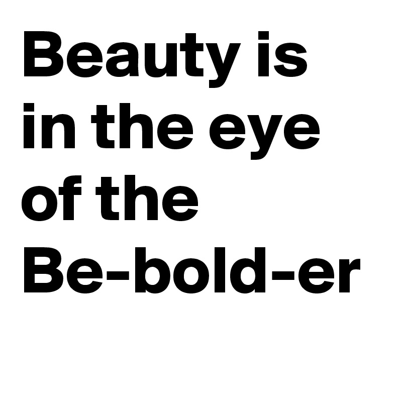 Beauty is in the eye of the
Be-bold-er