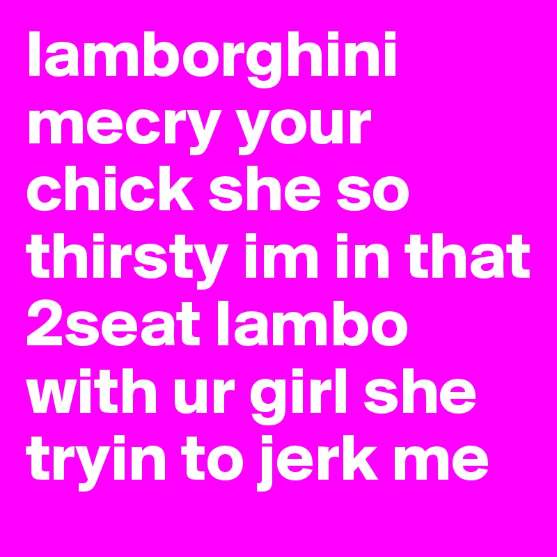 lamborghini mecry your chick she so thirsty im in that 2seat lambo with ur girl she tryin to jerk me