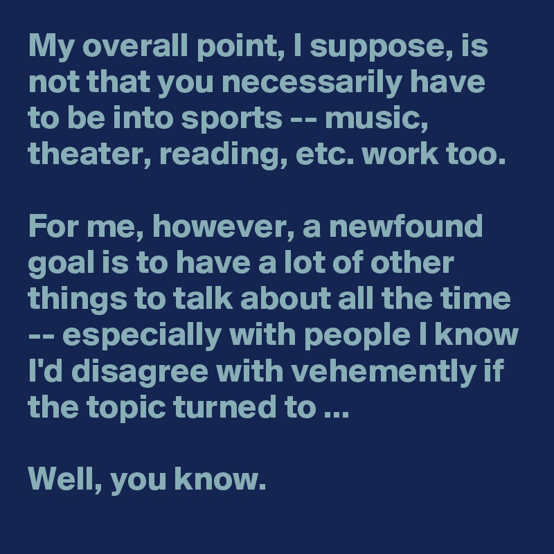 My overall point, I suppose, is not that you necessarily have to be into sports -- music, theater, reading, etc. work too.

For me, however, a newfound goal is to have a lot of other things to talk about all the time -- especially with people I know I'd disagree with vehemently if the topic turned to ...

Well, you know.