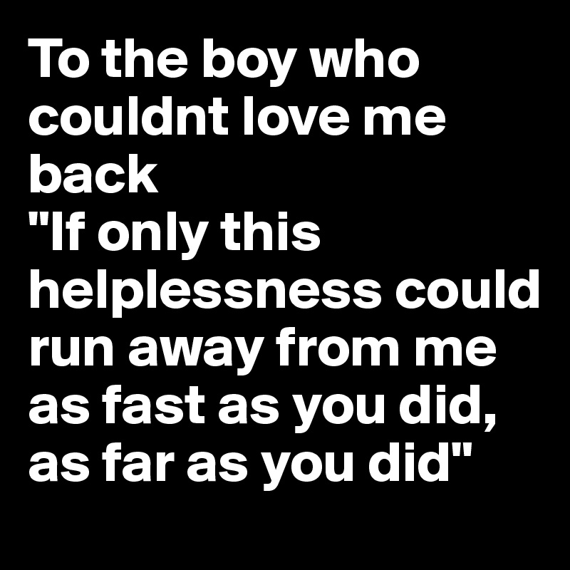 To the boy who couldnt love me back 
"If only this helplessness could run away from me as fast as you did, as far as you did" 
