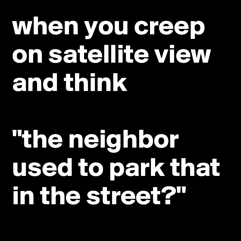 when you creep on satellite view and think

"the neighbor used to park that in the street?"