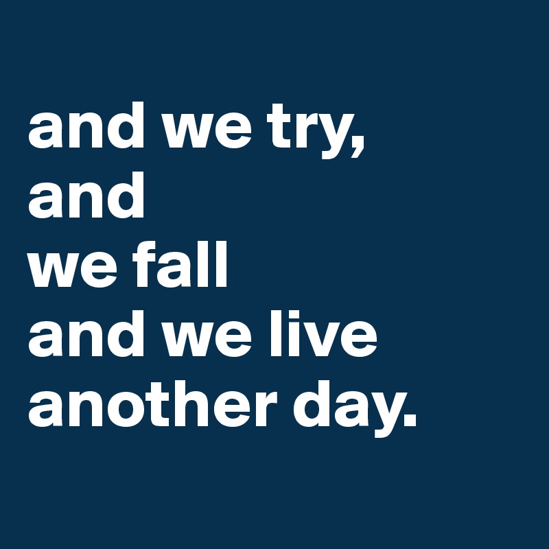 
and we try, 
and 
we fall
and we live
another day.

