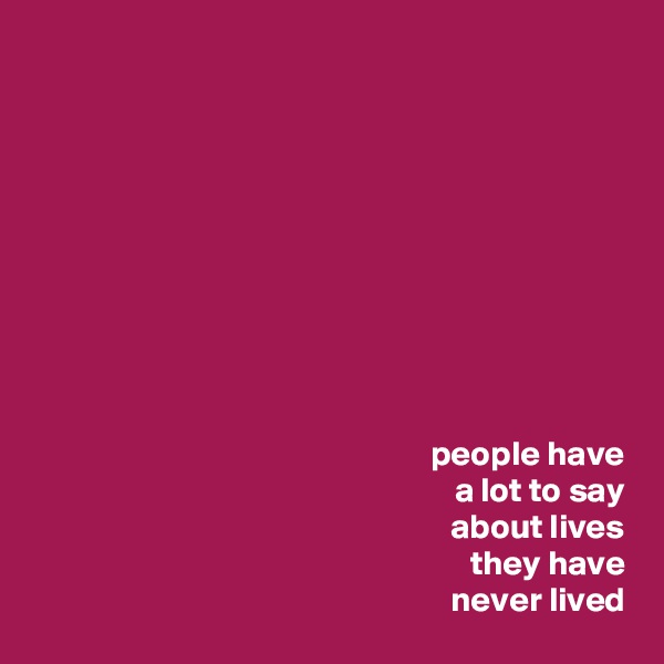  










people have
 a lot to say
 about lives
 they have
 never lived