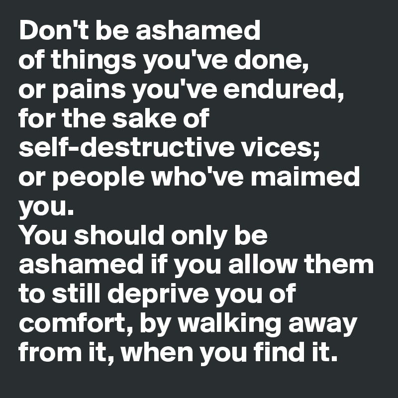 Don't be ashamed 
of things you've done, 
or pains you've endured,
for the sake of 
self-destructive vices;
or people who've maimed you.
You should only be ashamed if you allow them to still deprive you of comfort, by walking away from it, when you find it.