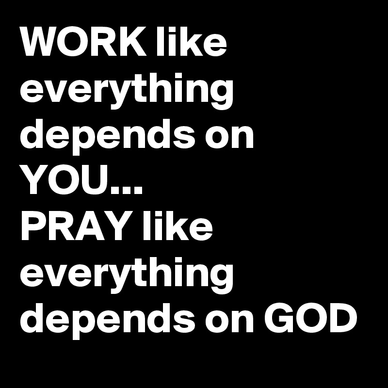 WORK like everything depends on YOU...
PRAY like everything depends on GOD