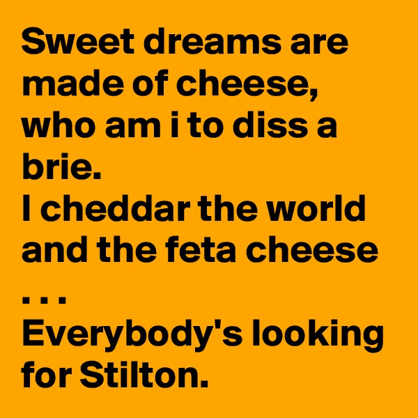 Sweet dreams are made of cheese, who am i to diss a brie.
I cheddar the world and the feta cheese . . .   
Everybody's looking for Stilton.