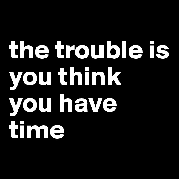
the trouble is 
you think you have time 