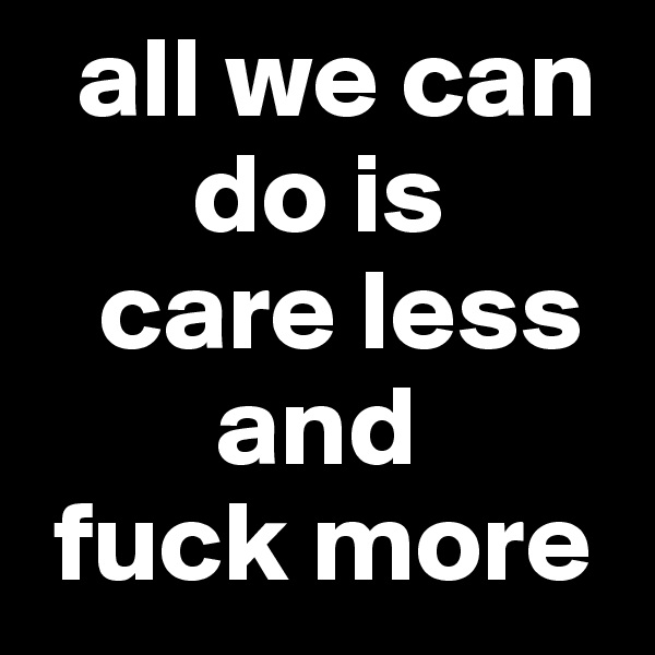   all we can 
       do is 
   care less 
        and 
 fuck more